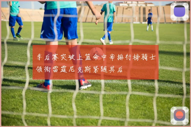 季后赛突破上篮命中率排行榜骑士领衔雷霆尼克斯紧随其后