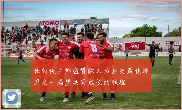 独行侠主帅盛赞欧文为历史最佳控卫之一渴望共同成长的旅程