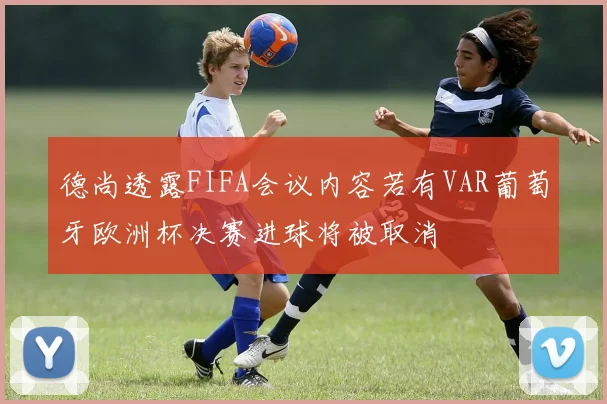 德尚透露FIFA会议内容若有VAR葡萄牙欧洲杯决赛进球将被取消