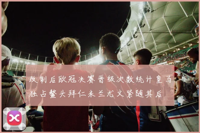 改制后欧冠决赛晋级次数统计皇马独占鳌头拜仁米兰尤文紧随其后