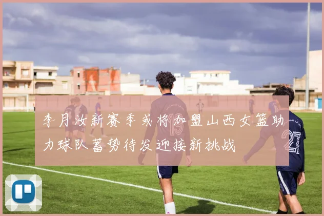 李月汝新赛季或将加盟山西女篮助力球队蓄势待发迎接新挑战