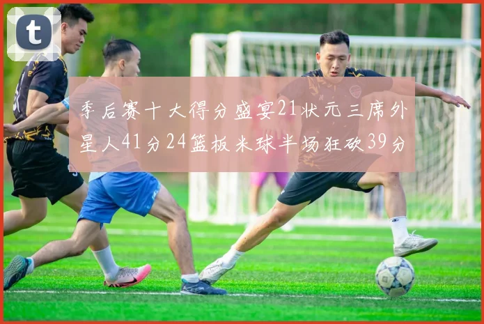 季后赛十大得分盛宴21状元三席外星人41分24篮板米球半场狂砍39分