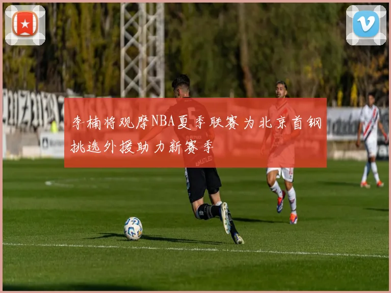 李楠将观摩NBA夏季联赛为北京首钢挑选外援助力新赛季