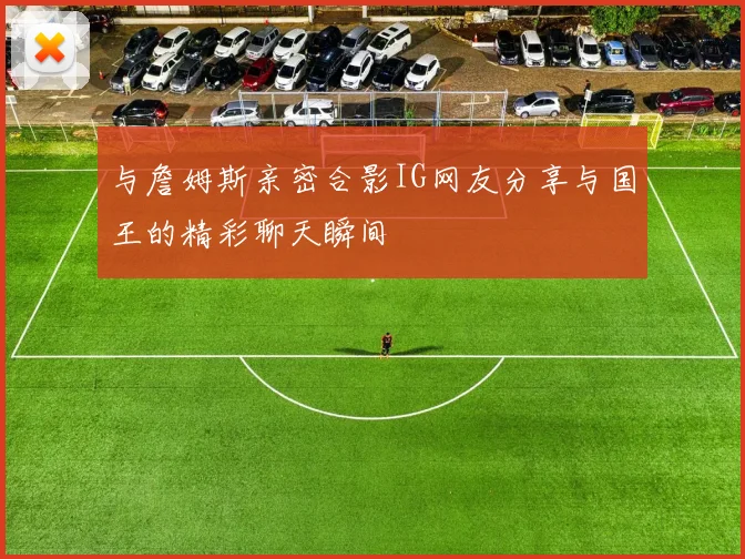 与詹姆斯亲密合影IG网友分享与国王的精彩聊天瞬间