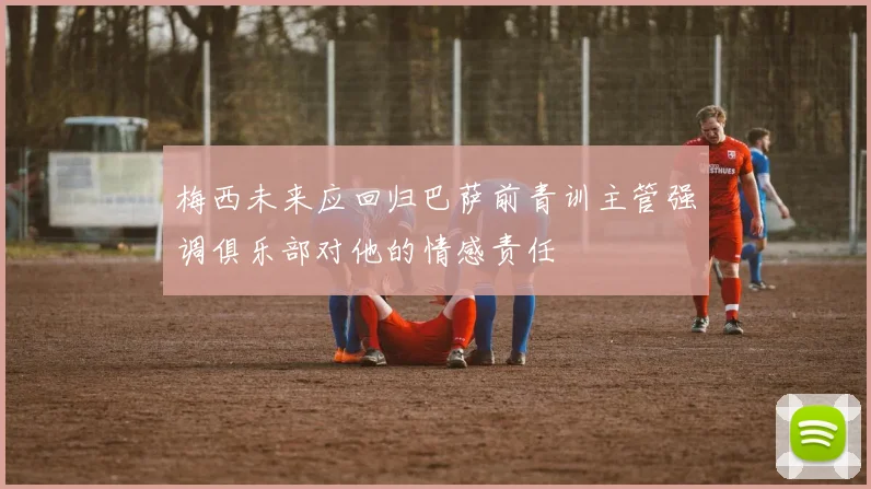 梅西未来应回归巴萨前青训主管强调俱乐部对他的情感责任