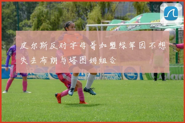 皮尔斯反对字母哥加盟绿军因不想失去布朗与塔图姆组合