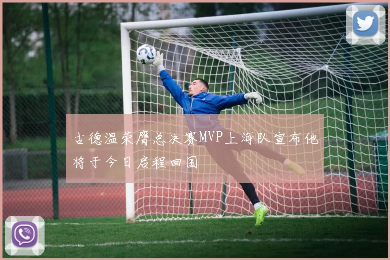 古德温荣膺总决赛MVP上海队宣布他将于今日启程回国