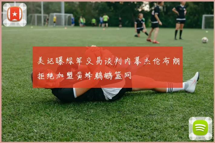 美记曝绿军交易谈判内幕杰伦布朗拒绝加盟黄蜂鹈鹕篮网