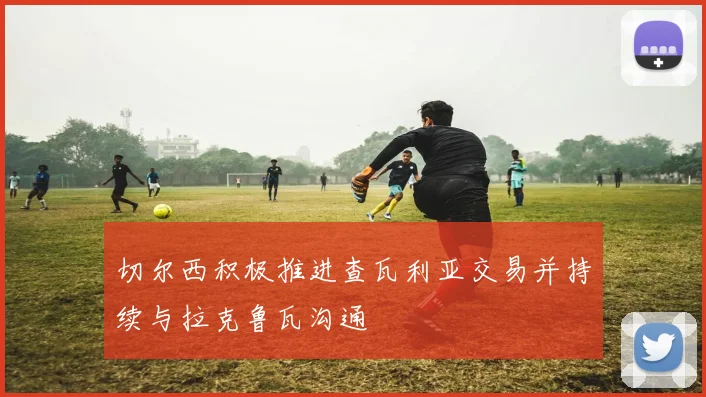切尔西积极推进查瓦利亚交易并持续与拉克鲁瓦沟通