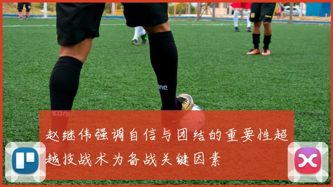 赵继伟强调自信与团结的重要性超越技战术为备战关键因素