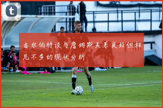 吉尔伯特谈与詹姆斯关系良好但相见不多的现状分析