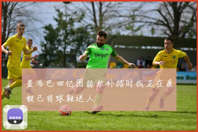查洛巴回忆图赫尔补招时我正在度假已将球鞋送人