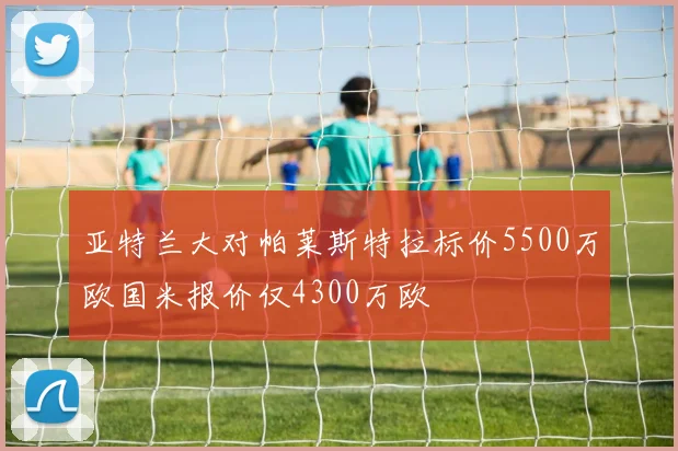 亚特兰大对帕莱斯特拉标价5500万欧国米报价仅4300万欧