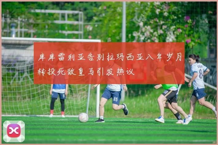 库库雷利亚告别拉玛西亚八年岁月转投死敌皇马引发热议